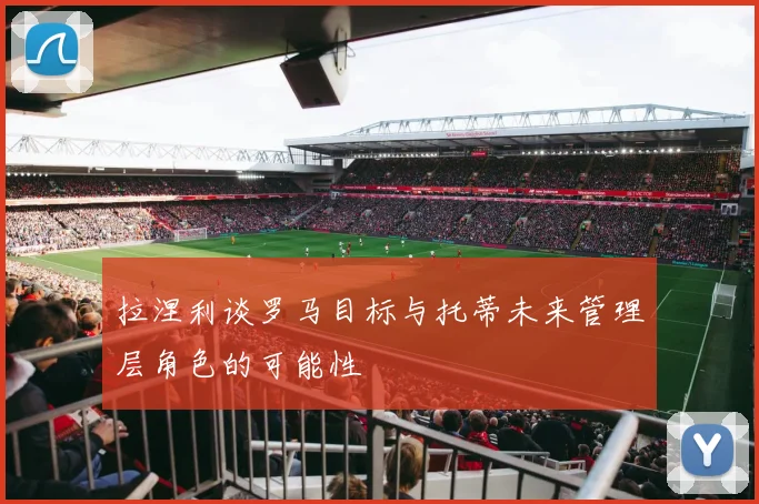 拉涅利谈罗马目标与托蒂未来管理层角色的可能性