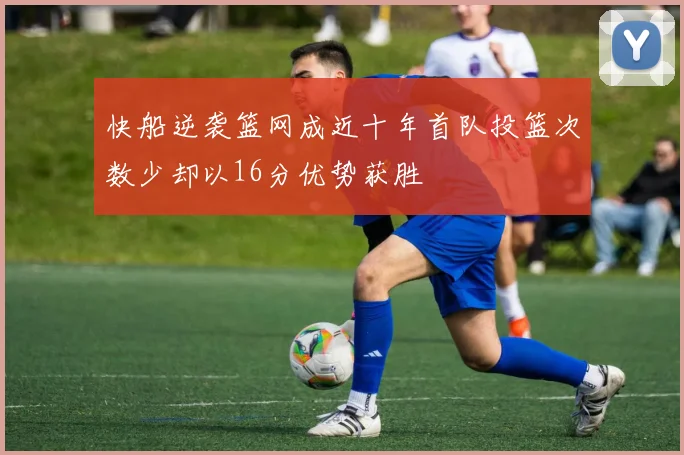 快船逆袭篮网成近十年首队投篮次数少却以16分优势获胜