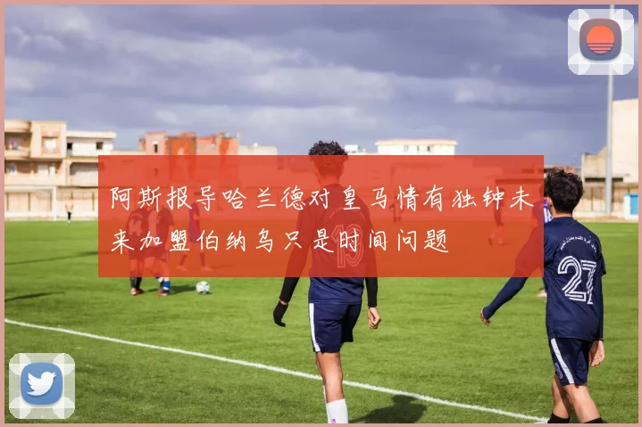 阿斯报导哈兰德对皇马情有独钟未来加盟伯纳乌只是时间问题