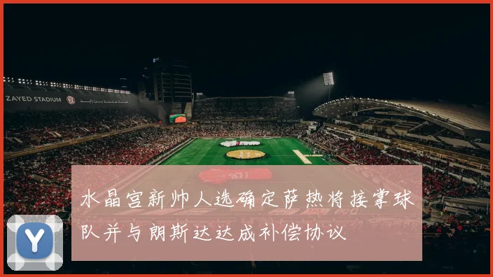 水晶宫新帅人选确定萨热将接掌球队并与朗斯达达成补偿协议