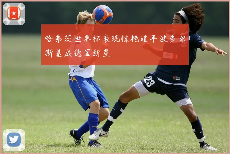 哈弗茨世界杯表现惊艳追平波多尔斯基成德国新星