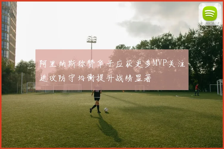 阿里纳斯称赞华子应获更多MVP关注进攻防守均衡提升战绩显著