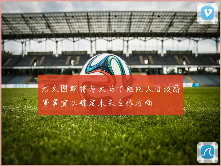 尤文图斯将与大马丁经纪人洽谈薪资事宜以确定未来合作方向