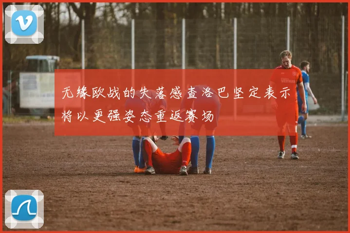 无缘欧战的失落感查洛巴坚定表示将以更强姿态重返赛场