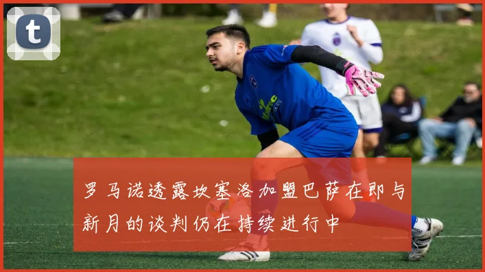 罗马诺透露坎塞洛加盟巴萨在即与新月的谈判仍在持续进行中