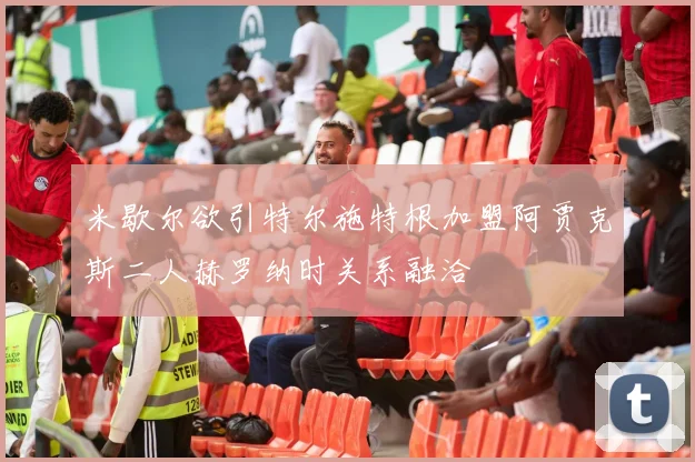 米歇尔欲引特尔施特根加盟阿贾克斯二人赫罗纳时关系融洽