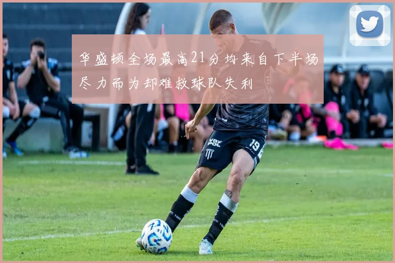 华盛顿全场最高21分均来自下半场尽力而为却难救球队失利