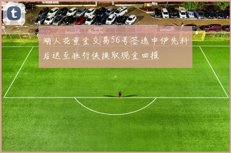湖人花重金交易56号签选中伊先科后送至独行侠换取现金回报
