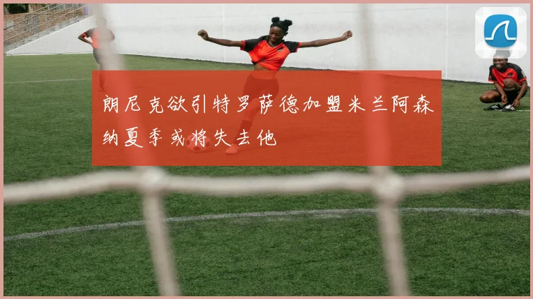 朗尼克欲引特罗萨德加盟米兰阿森纳夏季或将失去他